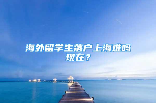 海外留學(xué)生落戶上海難嗎現(xiàn)在？