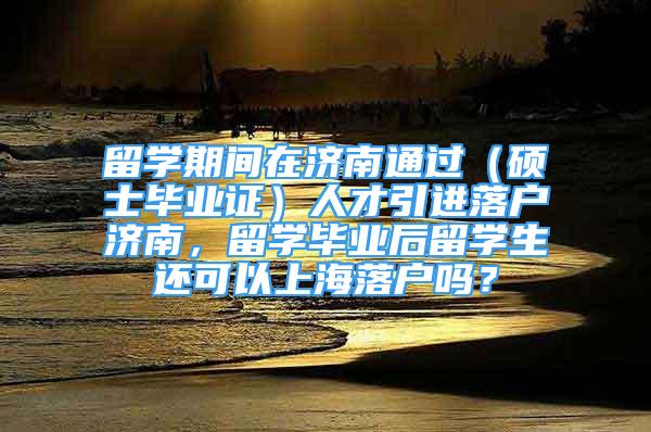 留學期間在濟南通過（碩士畢業(yè)證）人才引進落戶濟南，留學畢業(yè)后留學生還可以上海落戶嗎？