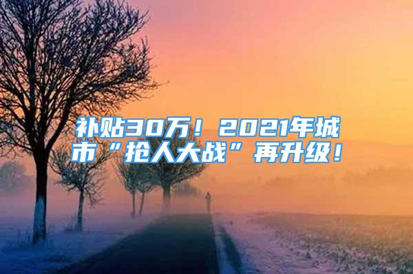 補(bǔ)貼30萬(wàn)！2021年城市“搶人大戰(zhàn)”再升級(jí)！