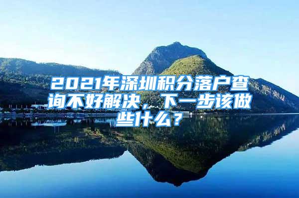 2021年深圳積分落戶查詢不好解決，下一步該做些什么？