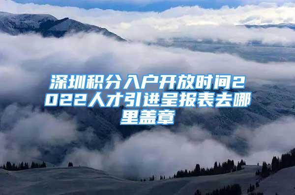 深圳積分入戶開放時(shí)間2022人才引進(jìn)呈報(bào)表去哪里蓋章