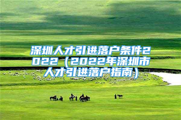 深圳人才引進(jìn)落戶條件2022（2022年深圳市人才引進(jìn)落戶指南）