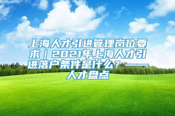 上海人才引進管理崗位要求｜2021年上海人才引進落戶條件是什么？——人才盤點