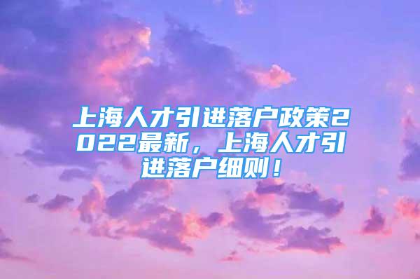 上海人才引進落戶政策2022最新，上海人才引進落戶細則！