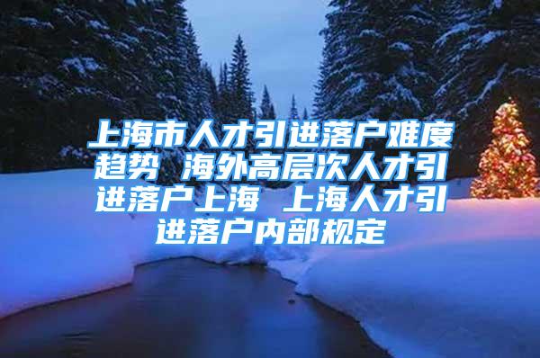 上海市人才引進落戶難度趨勢 海外高層次人才引進落戶上海 上海人才引進落戶內部規(guī)定