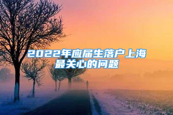 2022年應(yīng)屆生落戶上海最關(guān)心的問(wèn)題