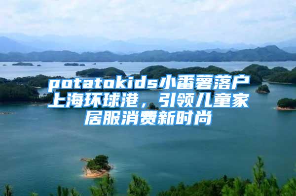 potatokids小番薯落戶上海環(huán)球港，引領(lǐng)兒童家居服消費(fèi)新時(shí)尚