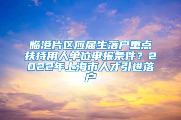 臨港片區(qū)應(yīng)屆生落戶重點扶持用人單位申報條件？2022年上海市人才引進落戶