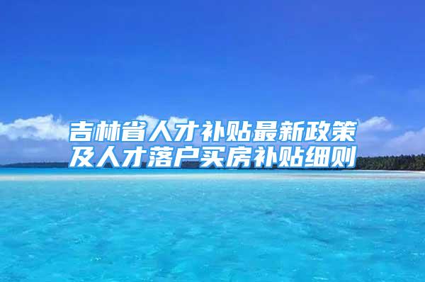 吉林省人才補(bǔ)貼最新政策及人才落戶(hù)買(mǎi)房補(bǔ)貼細(xì)則