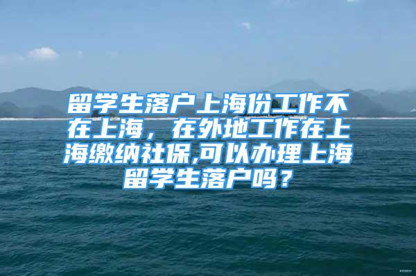 留學(xué)生落戶上海份工作不在上海，在外地工作在上海繳納社保,可以辦理上海留學(xué)生落戶嗎？