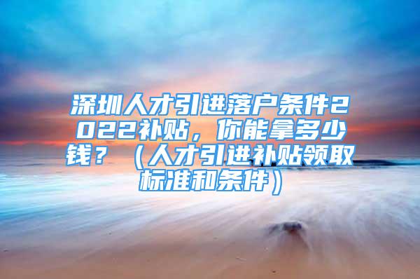 深圳人才引進(jìn)落戶條件2022補(bǔ)貼，你能拿多少錢？（人才引進(jìn)補(bǔ)貼領(lǐng)取標(biāo)準(zhǔn)和條件）