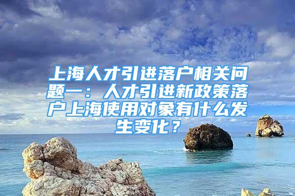 上海人才引進(jìn)落戶(hù)相關(guān)問(wèn)題一：人才引進(jìn)新政策落戶(hù)上海使用對(duì)象有什么發(fā)生變化？