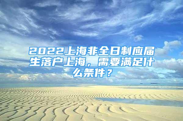 2022上海非全日制應(yīng)屆生落戶上海，需要滿足什么條件？