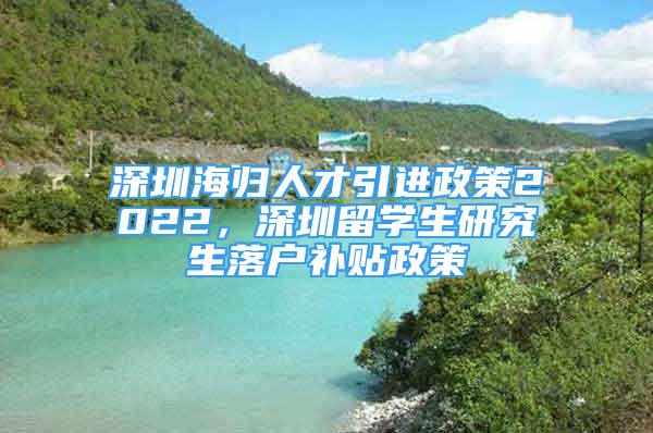 深圳海歸人才引進政策2022，深圳留學(xué)生研究生落戶補貼政策