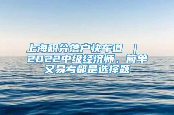 上海積分落戶快車道 ｜ 2022中級(jí)經(jīng)濟(jì)師，簡(jiǎn)單又易考都是選擇題