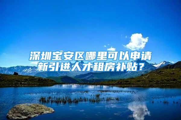 深圳寶安區(qū)哪里可以申請新引進(jìn)人才租房補(bǔ)貼？