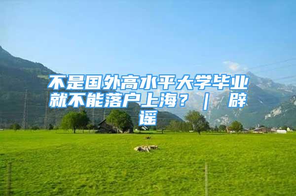 不是國(guó)外高水平大學(xué)畢業(yè)就不能落戶上海？｜ 辟謠