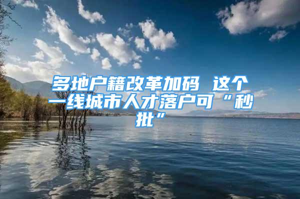 多地戶籍改革加碼 這個(gè)一線城市人才落戶可“秒批”