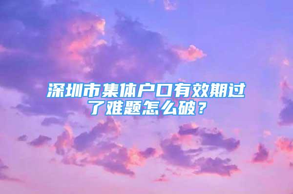 深圳市集體戶口有效期過了難題怎么破？