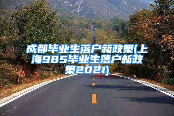 成都畢業(yè)生落戶新政策(上海985畢業(yè)生落戶新政策2021)