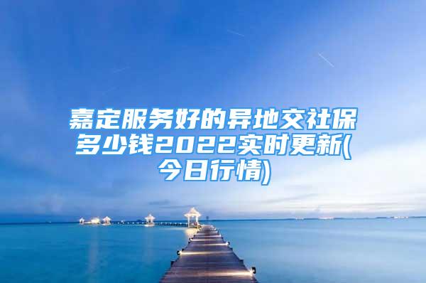 嘉定服務(wù)好的異地交社保多少錢2022實時更新(今日行情)