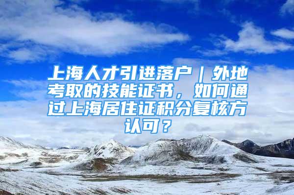 上海人才引進(jìn)落戶｜外地考取的技能證書，如何通過上海居住證積分復(fù)核方認(rèn)可？