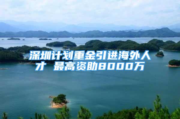 深圳計劃重金引進(jìn)海外人才 最高資助8000萬