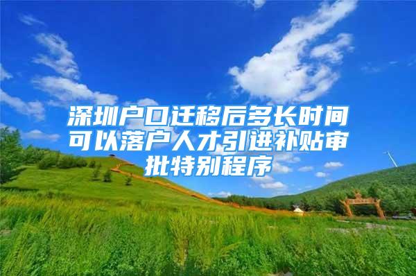 深圳戶口遷移后多長(zhǎng)時(shí)間可以落戶人才引進(jìn)補(bǔ)貼審批特別程序