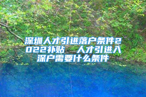 深圳人才引進落戶條件2022補貼  人才引進入深戶需要什么條件