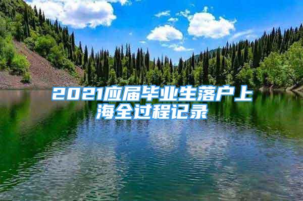 2021應(yīng)屆畢業(yè)生落戶上海全過程記錄