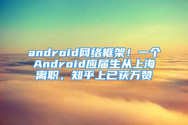 android網(wǎng)絡(luò)框架！一個(gè)Android應(yīng)屆生從上海離職，知乎上已獲萬(wàn)贊