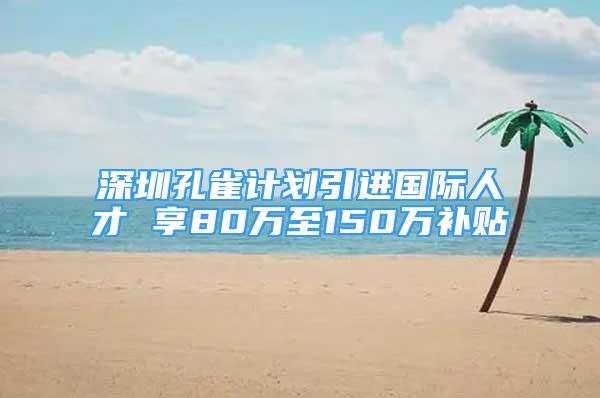 深圳孔雀計劃引進國際人才 享80萬至150萬補貼