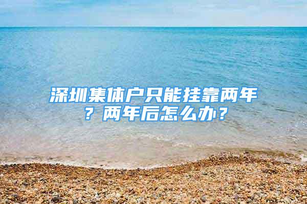 深圳集體戶只能掛靠兩年？兩年后怎么辦？