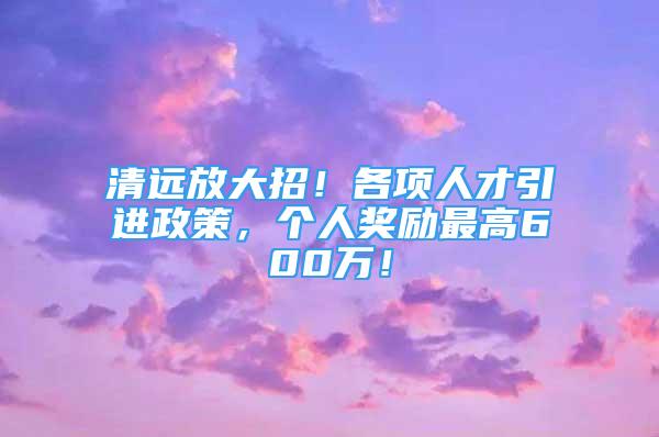 清遠放大招！各項人才引進政策，個人獎勵最高600萬！