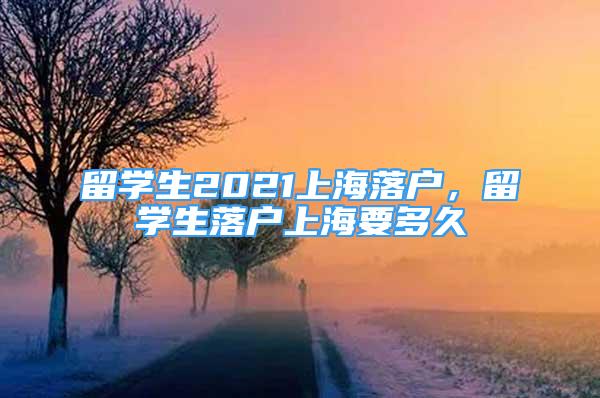 留學(xué)生2021上海落戶，留學(xué)生落戶上海要多久