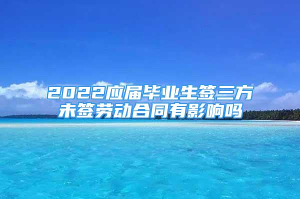 2022應(yīng)屆畢業(yè)生簽三方未簽勞動合同有影響嗎