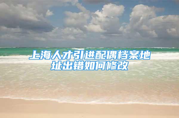 上海人才引進(jìn)配偶檔案地址出錯如何修改