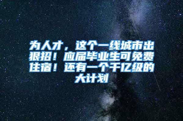 為人才，這個(gè)一線城市出狠招！應(yīng)屆畢業(yè)生可免費(fèi)住宿！還有一個(gè)千億級(jí)的大計(jì)劃→