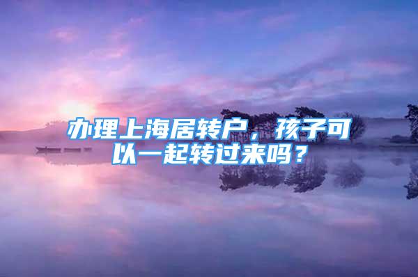 辦理上海居轉(zhuǎn)戶，孩子可以一起轉(zhuǎn)過(guò)來(lái)嗎？