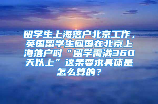 留學(xué)生上海落戶(hù)北京工作，英國(guó)留學(xué)生回國(guó)在北京上海落戶(hù)時(shí)“留學(xué)需滿(mǎn)360天以上”這條要求具體是怎么算的？