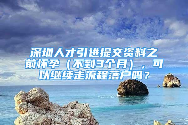 深圳人才引進(jìn)提交資料之前懷孕（不到3個(gè)月），可以繼續(xù)走流程落戶嗎？