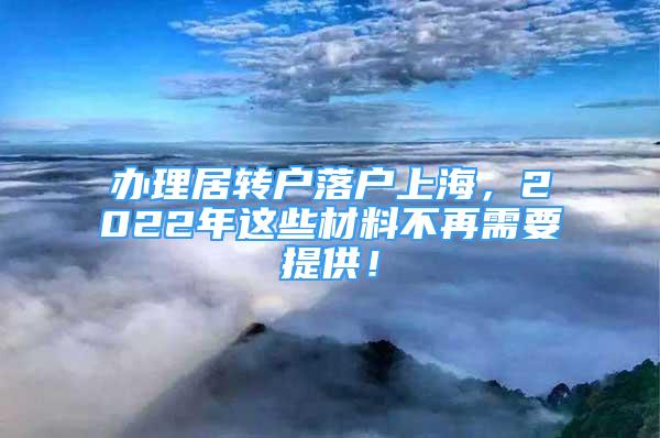 辦理居轉(zhuǎn)戶落戶上海，2022年這些材料不再需要提供！