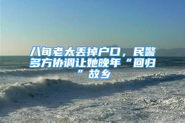 八旬老太丟掉戶口，民警多方協(xié)調(diào)讓她晚年“回歸”故鄉(xiāng)