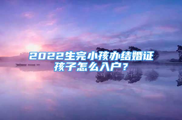 2022生完小孩辦結婚證孩子怎么入戶？