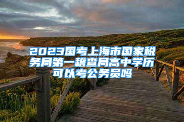 2023國考上海市國家稅務(wù)局第一稽查局高中學(xué)歷可以考公務(wù)員嗎