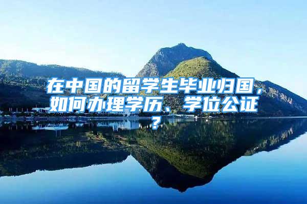 在中國的留學生畢業(yè)歸國，如何辦理學歷、學位公證？