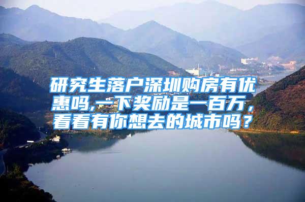 研究生落戶深圳購房有優(yōu)惠嗎,一下獎勵是一百萬，看看有你想去的城市嗎？