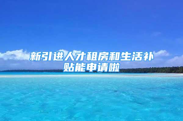 新引進(jìn)人才租房和生活補(bǔ)貼能申請啦