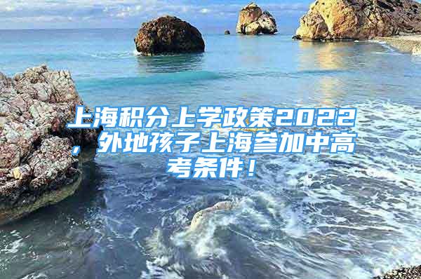 上海積分上學(xué)政策2022，外地孩子上海參加中高考條件！