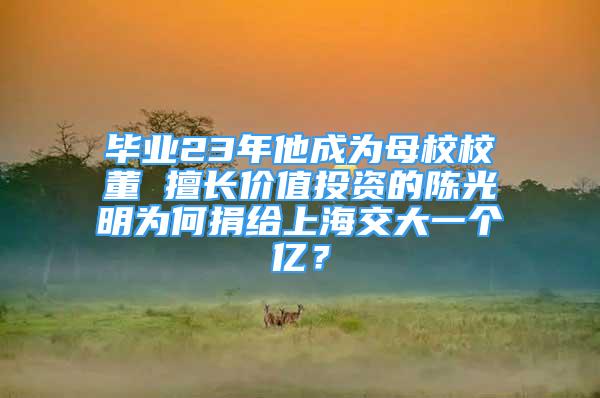 畢業(yè)23年他成為母校校董 擅長價值投資的陳光明為何捐給上海交大一個億？